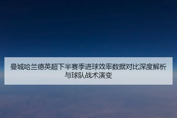 曼城哈兰德英超下半赛季进球效率数据对比深度解析与球队战术演变