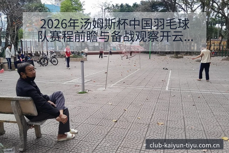 2026年汤姆斯杯中国羽毛球队赛程前瞻与备战观察开云体育 - 开云
